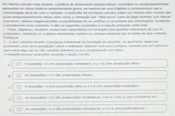 Em termos sociais mais amplos, a pratica de disseminar noticias falsas voluntaria ou involuntariamente
apresenta um dano coletive extremamente grave, na medida em que fragiliza o compromisso que a
comunicaçlo deve ter com a verdade. A profusilo de inumeras versioes sobre um mesmo fato, multas clas
qualis propositadamente falsas bem como a utilização das "take news"para divulgar eventos que sequer
ocomeram, aftetam negativaments a possibilidade de se verificar a veracidade das informaçoes recebidas
Considerando esse contexto walle as seguintes asserpoes e a relação proposta entre elas.
1-Fatos, objetivos, receber muto mais importancia na formação das opinides individuar do que os
publicados, referindo se apelos emocionais, boatos ou crencas pessoais por se tratar da pos-verdade
PORQUE
II - A pos verdade inverte o processe tradicional da formação de opinibes, no qual fatos objetivos
produzem uma certa percepcio sobre a realidade, fazendo com que a propna vontade que um individuo
tem sobre algo ser oundo verdade interfers na sua compreensio dos fator
A resperto dessas asserpoes assinale a opção correta
A asserpiale lé uma proposição verdadern, eallé uma proposição falsa
As asserpoes i e II sho proposipbes faisas
A asserpiole uma proposição talsa, e alle uma proposição verdadeira
As asserpoes I e sho proposiples verdadeiras mas a inho d uma justificativa da I
As asserpoeslell sao proposipbes verdaderas uma justificativa da I