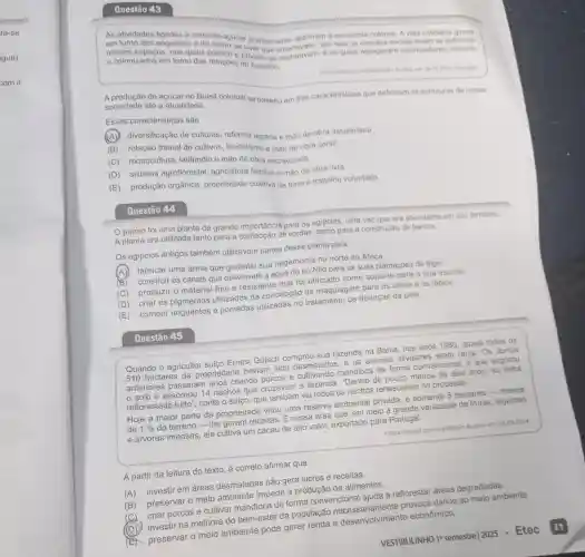 em torno dos engenhos cana-de-acucar praticamente definiram a economia colonial. A vida cotidiana
e colonizados em torno das relaçōes privado se
e colonizadosos. nos quais publico de viver modo por isso os vinculos sociais foram
e os quais agregavar n colonizadores, colonos
sociedade até a atualidade. sociedade até a atualidade sil colonial se baseou em três caracteristicas que definiram as estruturas de nossa
Essas caracteristicas sao
diversificação de culturas, reforma agrária e mão de obra assalariada.
(B) rotação trienal de cultivos, feudalismo e mão de obra servil.
(C) monocultura , latifundio e mào de obra escravizada
(D) sistema agroflorestal agricultura familiar e mão de obra livre.
(E) produção orgânica, propriedade coletiva da terra e trabalho voluntário.
Questão 44
papiro foi uma planta de grande importância para os egipcios, uma vez que era abundante em seu território.
A planta era utilizada tanto para a confecção de cordas, como para a construção de barcos
Os egipcios antigos também utilizavam partes dessa planta para
(A) ) fabricar uma arma que garantiu sua hegemonia no norte da Africa.
(B)construir os canais que desviavam a água do rio Nilo para as suas plantações de trigo.
(C) produzir o material fino e resistente que foi utilizado como suporte para a sua escrita.
(D) criar os pigmentos utilizados na concepção de maquiagem para os olhos e os lábios
(E) compor unguentos e pomadas no tratamento de doenças de pele.
Questão 45
Quando o agricultor suiço Ernest Gotsch comprou sua fazenda na Bahia, nos anos 1980, quase todos os
510 hectares da propriedade haviam sido desmatados, e os animais silvestres eram raros. Os donos
anteriores passarai n anos criando porcos e mandioca de forma convencional, o que esgotou
solo e assoreou 14 riachos que cruzavam a fazenda. "Dentro de pouco menos de dois anos, eu tinha
reflorestado tudo', conta o suiço, que também viu todos os riachos renascerem no processo.
Hoje a maior parte da propriedade virou uma reserva ambiental privada, e somente 5 hectares-menos
de 1%  do terreno the geram receitas. É nessa área que, em meio a grande variedade de frutas legumes
e árvores imensas, ele cultiva um cacau de alto valor, exportado para Portugal.
chttps://tinyurl com/nzy48dz5>Acesso em: 04.092024
A partir da leitura do texto, é correto afirmar que
(A) investir em áreas desmatadas não gera lucros e receitas.
(B) preservar o meio ambiente impede a produção de alimentos.
(C)
criar porcos e cultivar mandioca de forma convencional ajuda a reflorestar áreas degradadas.
(D) investir na melhora do bem-estar da população ariamente provoca danos ao meio ambiente.
(E) preservar 0 meio ambiente pode gerar renda e desenvolvimento econômico.