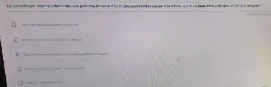 Em um acidente, onde a vitima está com pedaços do vidro dos oculos encravados em um dos olhos, o que se pode fazer até que chegue o resgate?
Lavar com água gelada para aliviar a dor.
Remover os cacos os de vidro com os dedos.
C Tapar o ferimento e fechar o outro olho acalmando a vitima.
Remover os cacos de vidro com uma pinça.
Colocar colirio anestésico
Resposta obrigato