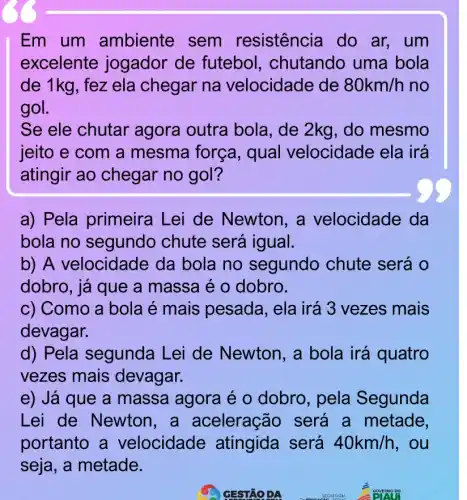 Em um ambiente sem resistência do ar, um
excelente jogador de futebol , chutando uma bola
de 1kg, fez ela chegar na velocidade de 80km/h no
gol.
Se ele chutar agora outra bola, de 2kg , do mesmo
jeito e com a mesma força , qual velocidade ela irá
atingir ao chegar no gol?
a) Pela primeira Lei de Newton , a velocidade da
bola no segundo chute será igual.
b) A velocidade da bola no segundo chute será o
dobro, já que a massa é o dobro.
c) Como a bola é mais pesada , ela irá 3 vezes mais
devagar.
d) Pela segunda Lei de Newton, a bola irá quatro
vezes mais devagar.
e) Já que a massa agora é o dobro, pela Segunda
Lei de Newtor , a aceleração será a metade,
portanto a velocidade atingida será 40km/h , ou