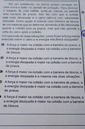 Em um autodromo , 08 carros podem derrapar em
uma curva e bater na parede de proteção. Para diminuir
impacto de uma batida, pode-se colocar na parede
uma barreira de pneus, isso faz com que a colisão
seja mais demorada e o carro retorne com velocidade
reduzida. Outra opção é colocar uma barreira de blocos
de um material que se deforma , tornando-a tão demorada
quanto a colisão com os pneus, mas que não permite a
volta do carro após a colisão.
Comparando as duas situações, como ficam a força média
exercida sobre o carro e a energia mecânica dissipada?
A força é maior na colisão com a barreira de pneus, e
a energia dissipada é maior na colisão com a barreira
de blocos.
(B) A força é maior na colisão com a barreira de blocos, e
a energia dissipada é maior na colisão com a barreira
de pneus.
C A força é maior na colisão com a barreira de blocos, e
a energia dissipada é a mesma nas duas situações.
D A força é maior na colisão com a barreira de pneus, e
a energia dissipada é maior na colisão com a barreira
de pneus.
A força é maior na colisão com a barreira de blocos , e
a energia dissipada é maior na colisão com a barreira
de blocos.