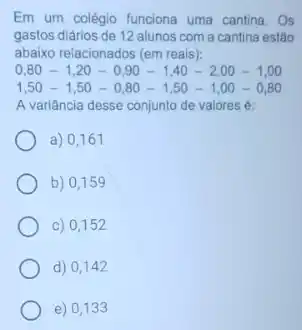 Em um colégio funciona uma cantina. Os
gastos diários de 12 alunos com a cantina estão
abaixo relacionados (em reais):
0,80-1,20-0,90-1,40-2,00-1,00
1,50-1,50-0,80-1,50-1,00-0,80
A variância desse conjunto de valores é:
a) 0,161
b) 0,159
c) 0,152
d) 0,142
e) 0,133