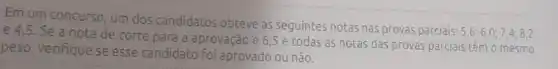 Em um concurso, um dos candidatos obteve as seguintes notas nas provas parciais:
5,6;6,0;7,4;8,2 e 4,5. Se a nota de
le corte para a aprovação é 6,5 e todas as notas das provas parciais têm o mesmo
peso, verifique se esse candidato foi aprovado ou não.