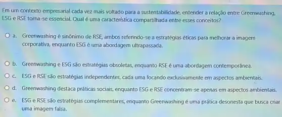 Em um contexto empresarial cada vez mais voltado para a sustentabilidade, entender a relação entre Greenwashing,
ESG e RSE torna -se essencial. Qual é uma caracteristica compartilhada entre esses conceitos?
a. Greenwashing é sinônimo de RSE, ambos referindo -se a estratégias éticas para melhorar a imagem
corporativa, enquanto ESG é uma abordagem ultrapassada.
b. Greenwashing e ESG são estratégias obsoletas, enquanto RSE é uma abordagem contemporânea.
c. ESG e RSE são estratégias independentes, cada uma focando exclusivamente em aspectos ambientais.
d. Greenwashing destaca práticas sociais, enquanto ESG e RSE concentram-se apenas em aspectos ambientais.
e. ESG e RSE são estratégias complementares , enquanto Greenwashing é uma prática desonesta que busca criar
uma imagem falsa.