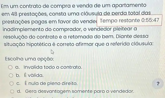 Em um contrato de compra e venda de um apartamento
em 48 prestações consta uma cláusulc ide perda total das
prestações pagas em favor do vende Tempo restante 0:55:47
inadimplemento do comprador, o vendedor pleitear a
resolução do contrato e a retomada do bem. Diante dessa
situação hipotética é correto afirmar que a referida cláusula:
Escolha uma opção:
a. Invalida todo o contrato.
b. É válida.
c. Énula de pleno direito.
d. Gera desvantagem somente para o vendedor.