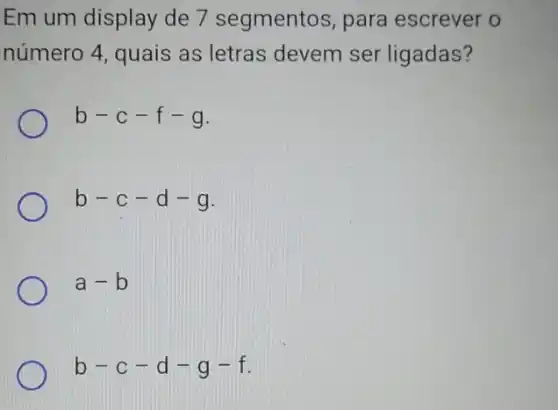 Em um display de 7 segmentos, para escrever o
número 4, quais as letras devem ser ligadas?
b-c-f-g
b-c-d-g
a-b
b-c-d-g-f