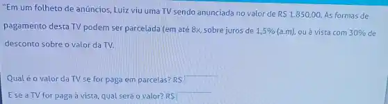 "Em um folheto de anúncios , Luiz viu uma TV sendo anunciada no valor de
R 1.850,00 As formas de
pagamento desta TV podem ser parcelada (em até 8x, sobre juros de
1,5%  (a.m), ou à vista com 30%  de
desconto sobre o valor da TV.
Qualé o valor da TV se for page em parcelas? RS R 
Ese a TV for paga à vista qual será o valor? RS R