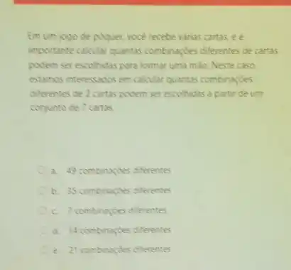 Em um jogo de poquer, vocé recebe varias cartas, e é
importante calcular quantas combinaçbes differentes de cartas
podem ser escolhidas para formar uma mào. Neste caso.
estamos interessados em calcular quantas combinaçdes
differentes de 2 cartas podem ser escolhidas a partir de um
conjunto de 7 cartas.
a. 49 combinaçbes diferentes
b. 35 combinaçdes differentes
c. 7 combinaçdes diferentes
d. 14 combinardes diferentes
e. 21 combinacides diferentes