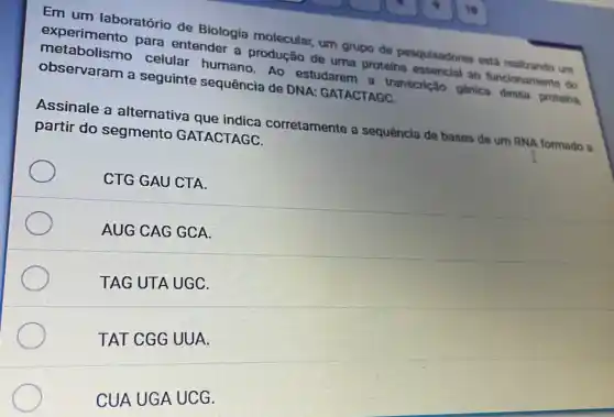 Em um laboratório de Biologia molecular um grupo de pesquisadores está realizando um
experimento para entender a produção de uma proteina essencial ao funcionamento do
metabolismo celular humano Ao estudarem a transcrição gênica dessa proteina
observaram a seguinte sequência de DNA: GATACTAGC.
Assinale a alternativa que indica corretamente a sequência de bases de um RNA formado a
partir do segmento GATACTAGC.
CTG GAU CTA.
AUG CAG GCA.
TAG UTA UGC.
TAT CGG UUA.
CUA UGA UCG.