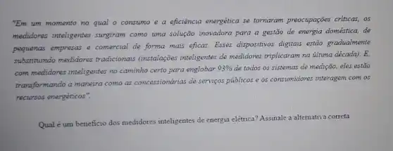 "Em um momento no qual o consumo e a eficiência energética se tornaram preocupações criticas, os
medidores inteligentes surgiram como uma solução inovadora para a gestão de energia doméstica, de
pequenas empresas e comercial de forma mais eficaz. Esses dispositivos digitais estão gradualmente
substituindo medidores tradicionais (instalações inteligentes de medidores triplicaram na illtima década).E,
com medidores inteligentes no caminho certo para englobar
93%  de todos os sistemas de medição, eles estão
transformando a maneira como as concessionárias de serviços públicos e os consumidores interagem com os
recursos energéticos".
Qual é um beneficio dos medidores inteligentes de energia elétrica? Assinale a alternativa correta.