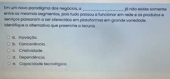 Em um novo paradigma dos negócios, a __ já não existe somente
entre os mesmos segmentos, pois tudo passou a funcionar em rede e os produtos e
serviços passaram a ser oferecidos em plataformas em grande variedade.
Identifique a alternativa que preenche a lacuna.
a. Inovação.
b. Concorrência.
c. Criatividade
d. Dependência.
e. Capacidade tecnológica.