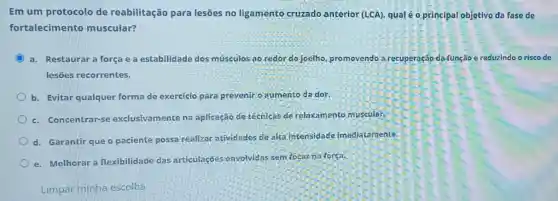 Em um protocolo de reabilitação para lesões no ligamento cruzado anterior (LCA)qual é 0 principal objetivo da fase de
fortalecimento muscular?
C a. Restaurara força e a estabilidade dos músculos ao redor do joelho, promovendo a recuperação da função e reduzindo o risco de
lesões recorrentes.
b. Evitar qualquer forma de exercicio para preveniro aumento da dor.
c. Concentrar-se exclusivamente na aplicação de técnicas de relaxamento muscular
d. Garantir que o paciente possa realizar atividades de alta intensidade imediat amente.
e. Melhorar a flexibilidade das articulaçōés envolvidas sem focar na força.
Limpar minha escolha