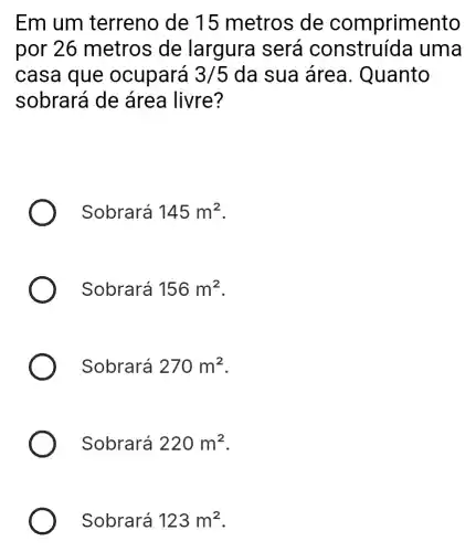 Em um terreno de 15 metros de comprimento
por 26 metros de largura será uma
casa que ocupará 3/5 da sua área . Quanto
sobrará de área livre?
Sobrará 145m^2
Sobrará 156m^2
Sobrará 270m^2
Sobrará 220m^2
Sobrará 123m^2