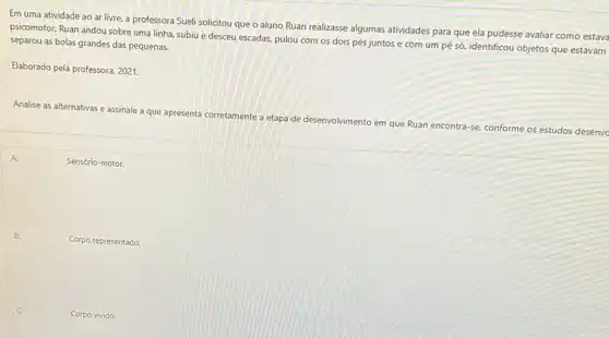 Em uma atividade ao ar livre, a professora Sueli solicitou que o aluno Ruan realizasse algumas atividades para que ela pudesse avaliar como estava
psicomotor. Ruan andou sobre uma linha, subiu e desceu escadas, pulou com os dois pés juntos e com um pé só, identificou objetos que estavam
separou as bolas grandes das pequenas.
Elaborado pela professora, 2021.
Analise as alternativas e assinale a que apresenta
corretamente a
etapa de desenvolvimento em que Ruan encontra
-se conforme os estudos desenve
A.
Sensório-motor.
Corpo representado.
Corpo vivido.