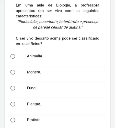 Em uma aula de Biologia, a professora
apresentou um ser vivo com as seguintes
características:
"Pluricelular,eucarionte , heterótrofo e presença
de parede celular de quitina."
0 ser vivo descrito acima pode ser classificado
em qual Reino?
Animalia.
Monera.
Fungi.
Plantae.
Protista.