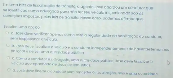 Em uma blitz de fiscalização de trānsito, o agente José abordou um condutor que
se identificou como advogado para não ter seu veículo inspecionado sob as
condiçoes impostas pelas leis de trânsito Nesse caso, podemos afirmar que:
Escolha uma opção:
a. José deve verificar apenas como está a regularidade da habilitação do condutor,
sem inspecionar o veiculo.
b. José deve fiscalizar o veiculo e o condutor independentemente de haver testemunhas
no local e de ser uma qutoridade pública.
c. Como o condutor é advogado, uma autoridade pública José deve fiscalizar o
veículo acompanhado de duas testemunhas.
d. José deve liberar o condutor sem proceder à fiscalização pois é uma autoridade.