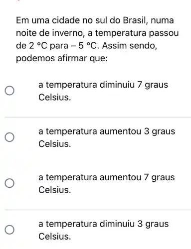 Em uma cidade no sul do Brasil , numa
noite de inverno, a temperatu ra passou
de 2^circ C para -5^circ C . Assim sendo,
podemos afirmar que:
a temperatu ra diminuiu 7 graus
Celsius.
a temperatu ra aumentou 3 graus
Celsius.
a temperat ura aumentou 7 graus
Celsius.
a temperatu ra diminuiu 3 graus
Celsius.