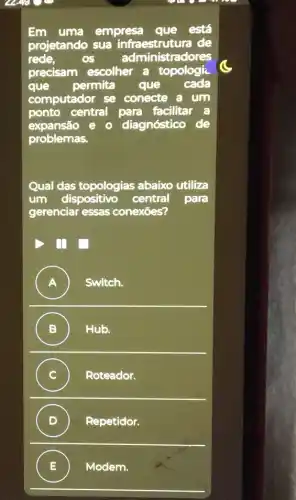 Em uma empresa que está
projetando sua infraestrutura de
rede.	os administradores
precisam escolher a topologi
que permita que cada
computador se conecte a um
ponto central para facilitar
expansão e diagnóstico
problemas.
Qual das topologias abaixo utiliza
um dispositivo central para
gerenciar essas conexōes?
) I
A ) Switch.
B ) Hub.
C ) Roteador.
D Repetidor.
E Modem.
.