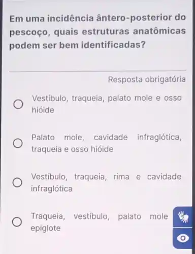 Em uma incidência ântero -posterior do
pescoço, quais estruturas anatômicas
podem ser bem identificadas?
Resposta obrigatória
Vestíbulo, traqueia , palato mole e osso
hióide
Palato mole , cavidade infraglótica,
traqueia e osso hióide
Vestíbulo, traqueia rima e cavidade
infraglótica
Traqueia, vestíbulo palato mole