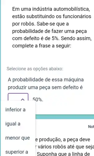 Em uma indústria automobilística,
estão substituindo os funcionários
por robôs . Sabe-se que a
probabilidade de fazer uma peça
com defeito é de 5%  . Sendo assim,
complete a frase a seguir:
Selecione as opções abaixo:
A probabilidade de essa máquina
produzir uma peça sem defeito é
square 
50% 
inferior a
igual a
menor que e produção, a peça deve
r vários robôs até que seje
Suponha que a linha de
Not