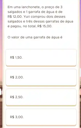 Em uma lanchonete , o preço de 3
salgados e 1 garrafa de água é de
R 12,00 . Yuri comprou dois desses
salgados e três dessas garrafas de água
e pagou , no total, R 15,00
valor de uma garrafa de água é
R 1,50
R 2,00
R 2,50
R 3,00