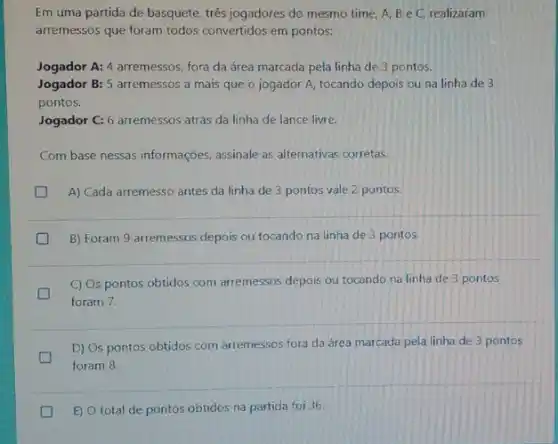 Em uma partida de basquete, três jogadores do mesmo time, A, B e C, realizaram
arremessos que foram todos convertidos em pontos:
Jogador A: 4 arremessos fora da área marcada pela linha de 3 pontos.
Jogador B: 5 arremessos a mais que o jogador A, tocando depois ou na linha de 3
pontos.
Jogador C: 6 arremessos atrás da linha de lance livre.
Com base nessas informações assinale as alternativas corretas.
A) Cada arremesso antes da linha de 3 pontos vale 2 pontos.
B) Foram 9 arremessos depois ou tocando na linha de 3 pontos.
C) Os pontos obtidos com arremessos depois ou tocando na linha de 3 pontos
foram 7.
D) Os pontos obtidos com arremessos fora da área marcada pela linha de 3 pontos
foram 8.
E) O total de pontos obtidos na partida foi 36.