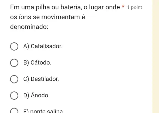 Em uma pilha ou bateria, o lugar onde 1 point
os ions se movimentam é
denominado:
A) Catalisador.
B) Cátodo.
C) Destilador.
D) Ânodo.
F) ponte salina