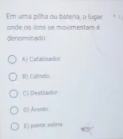 Em uma pilha ou bateria, o lugar
onde os ions se movimentam é
denominado
A) Catalisador
B) Catodo
C) Destilador
D) Anodo
E) ponte salina