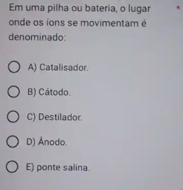 Em uma pilha ou bateria, o lugar
onde os ions se movimentam é
denominado:
A) Catalisador.
B) Cátodo.
C) Destilador.
D) Ânodo.
E) ponte salina.