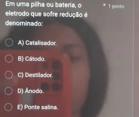 Em uma pilha ou bateria, o
eletrodo que sofre redução é
denominado:
A) Catalisador.
B) Cátodo.
C) Destilador.
D) Ânodo.
E) Ponte salina.
1 ponto