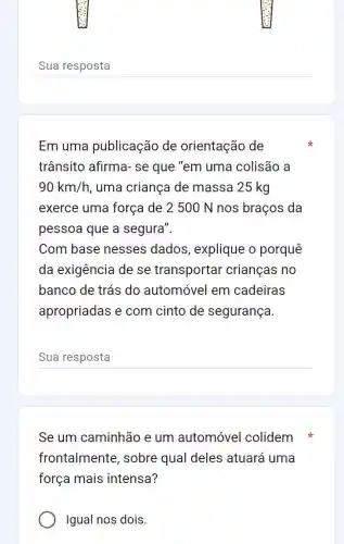 __
Em uma publicação de orientação de
trânsito afirma- se que "em uma colisão a
90km/h , uma criança de massa 25 kg
exerce uma força de 2 500 N nos braços da
pessoa que a segura".
Com base nesses dados, explique o porquê
da exigência de se transportar crianças no
banco de trás do automóvel em cadeiras
apropriadas e com cinto de segurança.
__ disappointed
Se um caminhão e um automóvel colidem
frontalmente , sobre qual deles : atuará uma
força mais intensa?
Igual nos dois.