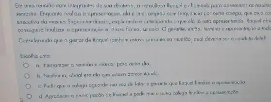 Em uma reuniāo com integrantes de sua diretoria, a consultora Raquel é chamada para apresentar os resultac
semestre Enquanto realiza a apresentação ela é interrompida com frequência por outro colega, que atua co
executivo da mesma Superintendência explicando e antecipando o que ela já está apresentando Raquel obs
conseguirá finalizar a apresentação e , dessa forma, se cala. O gerente , então, termina a apresentação a todo
Considerando que o gestor de Raquel também estava presente na reunião, qual deveria ser a conduta dele?
Escolha uma:
a. Interromper a reunião e marcar para outro dia.
b. Nenhuma , afinal era ela que estava apresentando.
c. Pedir que o colega aguarde sua vez de falar e garantir que Raquel finalize a apresentação.
d. Agradecer a participação de Raquel e pedir que o outro colega finalize a apresentação.