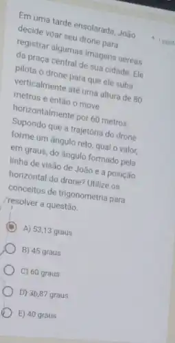 Em uma tarde ensolarada João
decide voar seu drone para
registrar algumas imagens aéreas
da praça central de sua cidade. Ele
pilota o drone para que ele suba
verticalmente até uma altura de 80
metros e então o move
horizontalmente por 60 metros
Supondo que a trajetória do drone
forme um ângulo reto qual o valor,
em graus, do ângulo formado pela
linha de visão de João e a posição
horizontal do drone? Utilize os
conceitos de trigonometria para
/resolver a questão.
D A) 53,13 graus
B) 45 graus
C) 60 graus
D) 36,87 graus
E) 40 graus
1 pont