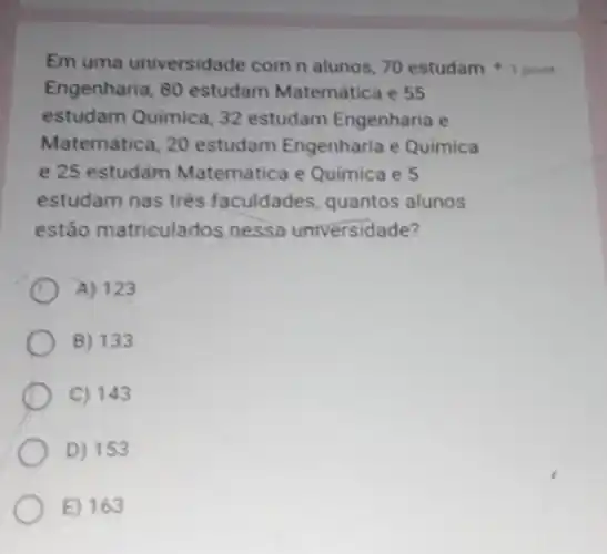 Em uma universidade com n alunos, 70 estudam 1 point
Engenharia, 80 estudam Matemática e 55
estudam Quimica, 32 estudam Engenharia e
Matemática, 20 estudam Engenharia e Quimica
e 25 estudàm Matemática e Química e 5
estudam nas três faculdades, quantos alunos
estão matriculados nessa universidade?
A) 123
B) 133
C) 143
D) 153
E) 163