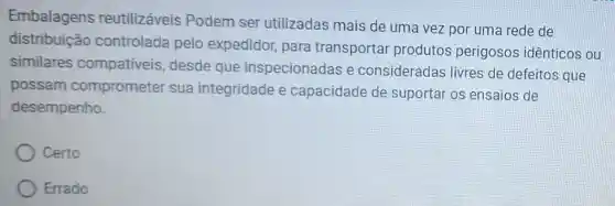 Embalagens reutilizáveis Podem ser utilizadas mais de uma vez por uma rede de
distribuição controlada pelo expedidor, para transportar produtos perigosos idênticos ou
similares compativeis desde que inspecionadas e consideradas livres de defeitos que
possam comprometer sua integridade e capacidade de suportar os ensaios de
desempenho.
Certo
Errado