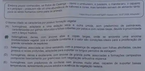 Embora pouco conhecidos, os frutos da Caatinga - como o umbuzeiro, o juazeiro , o mandacaru, o cajueiro
e o jenipapo-possuem nǎo só uma abundância de sabores e cores mas também servem de alimento tanto
para os seres humanos como para os animais.
chilips://tinyurl.com/449/dp87> Accsso em:16.07 2024. Adaptado
Obioma citado se caracteriza por possuir formação vegetal
(A) homogênea,adaptada a uma estação seca e outra úmida com predominio de palmáceas,
caracterizadas por galhos retorcidos e folhas cobertas por pelos e com raizes rasas, devido à proximidade
com o lençol freático.
(B) heterogênea,densa, com árvores altas e copas largas, onde se encontra uma enorme
biodiversidade vegetal, pois a umidade constante e o calor são condições ideais para a proliferação de
grande variedade de espécies.
(C) heterogênea, associada ao clima semiárido, com a presença de vegetais com folhas atrofiadas, caules
grossos e raizes profundas adaptadas para suportar os longos periodos de estiagem.
(D) homogênea, densa e exuberante, com árvores de grande porte, associadas a formações campestres
compostas basicamente por graminea:com vegetação arbustiva esparsa.
(E) homogênea, com predominio de coniferas com ánores muito altas, capazes de suportar baixas
temperaturas, apresentando poucos estratos e ausência de vegetação rasteira.