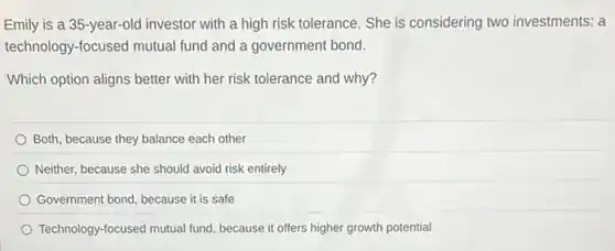 Emily is a 35 -year-old investor with a high risk tolerance. She is considering two investments: a
technology-focused mutual fund and a government bond.
Which option aligns better with her risk tolerance and why?
Both, because they balance each other
Neither, because she should avoid risk entirely
Government bond, because it is safe
Technology-focused mutual fund because it offers higher growth potential