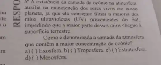 em
lte
to
ra
6^circ A existência da camada de ozonio na atmosfera
auxilia na manutenção dos seres vivos em nosso
planeta, já que ela consegue filtrar a maioria dos
raios ultravioletas (UV) provenientes do Sol.
impedindo que a maior parte desses rains cheque a
superficie terrestre.
Como é denominada a camada da atmosfera
que contêm a maior concentração de ozônio?
a) () Exosfera. b) () Troposfera. c) () Estratosfera.
d) ( ) Mesosfera.