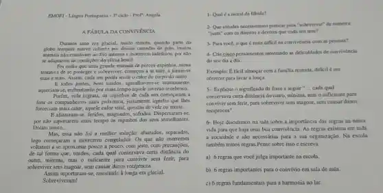 EMOFJ - Língua Portuguesa -30 ciclo - Prof": Angela
A FÁBUL A DA CONVIVENCIA
Durante uma era glacial,muito remota quando parte do
globo terrestre esteve coberto por densas camadas de gelo, muitos
animais não resistiram ao frio intenso e morreram indefesos por não
se adaptarem às condiçõe:do clima hostil.
Foi então que uma grande manada de porcos -espinhos ,numa
tentativa de se proteger e sobreviver , começou a se unir a juntar-se
mais e mais Assim, cada um podia sentir o calor do corpo do outro.
E todos juntos,bem unidos , agasalhavam-s e mutuamente.
aqueciam-se , enfrentando por mais tempo aquele inverno tenebroso.
Porém, vida ingrata, os espinhos de cada um começaram a
ferir os companheiros mais próximos,justamente aqueles que Thes
forneciam mais calor,aquele calor vital, questão de vida ou morte.
E afastaram-se feridos ,magoados , sofridos Dispersa ram-se,
por não suportarem mais tempo os espinhos dos seus semelhantes.
Dofam muito. __
Mas, essa não foi a melhor solução:afastados separados,
logo comecaram a morrerem congelados . Os que não morreram
voltaram a se aproximar pouco a pouco,com jeito,com precauções,
de tal forma que unidos , cada qual conservava certa distância do
outro , mínima mas o suficiente para conviver sem ferir,para
sobreviver sem magoar sem causar danos recíprocos.
Assim suportaram-se resistindo à longa era glacial.
Sobreviveram!
1- Qual é a moral da fibula?
2- Que atitudes necessitamos praticar para "sobreviver"de mancira
"justa" com os direitos c deveres que cada um tem?
3- Para você,o que é mais dificil na convivencia com as pessoas?
4- Crie cinco pensamentos mostrando as dificuldades de convivencia
do seu dia a dia.
Exemplo:fácil almoçar com a familia reunida diffcil é me
oferecer para lavar a louça.
5- Explique o significado da frase a seguir " __ cada qual
conservava certa distância do outro,mínima mas o suficiente para
conviver sem ferir , para sobreviver sem magoar sem causar danos
reciprocos".
6- Hoje discutimos na sala sobre a importancia das regras na nossa
vida para que haja uma boa convivência As regras existem em toda
a sociedade e são necessárias para a sua organização.Na escola
também temos regras .Pense sobre isso e escreva
a) 6 regras que você julga importante na escola.
b) 6 regras importantes para o convivio em sala de aula.
c) 6 regras fundamentais para a harmonia no lar.