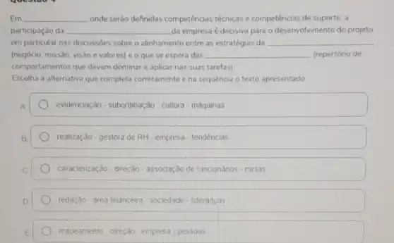 Em	onde serão definidas competências técnicas e competências de suporte , a
participação da __ da empresa é decisiva para o desenvolvimento do projeto.
em particular nas discussōes sobre o alinhamento entre as estratégias da __
(negócio, missão, visão e valores) e o que se espera das __ (repertório de
comportamentos que devem dominar e aplicar nas suas tarefas)
Escolha a alternativa que completa corretamente e na sequência o texto apresentado
evidenciação - subordinação-cultura - máquinas
realização-gestora de RH - empresa - tendências
caracterização-direção - associação de funcionários - metas
redação - area financeira - sociedade- liderancas
mapeamento-direção - empresa - pessoas