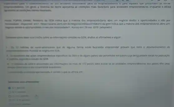 empreciueuores e paid precenuent se turnar
empreendedores. Em geral, a América do Norte apresenta as condigóes mais favoráveis para atividades empreendedoras enquanto a Africa
apresenta as condigibes menos favoravels.
Fonte: PORTAL DXAME Relations da GEM indica que a maloria dos empreendedores abre um negóclo devido a oportunidades e não por
necessidade. Disponivel emx https://exame.abril.com.br/nege clostreleases/relatorio-da gem-indica-que a maloria-dos-empreendedores -abre-um-
negocio-devido-a-oportunidades e nao-por-necessidade/>, Acesso em:
Tomando como bese esse trecho sobre as informaçbes contidas no GEM, analise as afirmativas a seguir:
1-05 12 milhoes de norte americanos que de alguma forma estáo buscando empreender provam que todo - desenvolvimento do
empreendedorismo mundual se origina nos EUA.
11-Os beneficios das agbes empreendedora especificas da ONU e de alguns palses sào percebidas em países cuja desigualdade social na população
e explicita, segundo o estudo da GEM.
iii Orelatorio de GEM é alimentado por informaçoes de mais de 112 palses para avallar se as atividades empreendedoras dos paises têm uma
relação direta com o seu crescimento economico.
Considerando o contexto apresentado é correto o que se afirma em:
Selecione uma alternative
A a) Lapenas.
b) II, apenas.
apenas
apenas.
apenas.