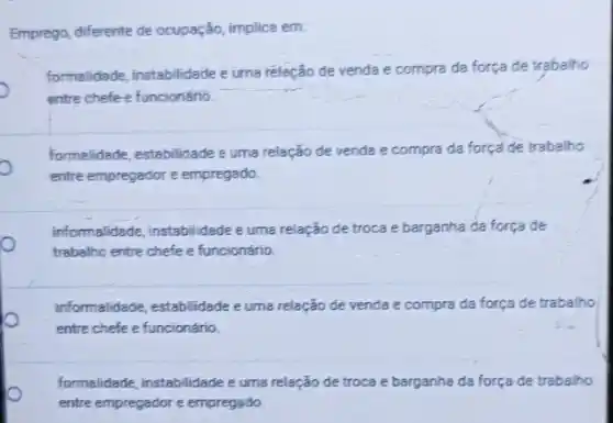 Emprego, differente de ocupação implica em.
formalidade, instabilidade euma relação de venda e compra da força de trabalho
entre chefe e funcionáno.
formalidade, estabilidade euma relação de venda e compra da força de trabalho
entre empregador e empregado.
informalidade, instabilidade e uma relação de troca e barganha da força de
trabalho entre chefe e funcionário.
informalidade, estabilidade euma relação de venda e compra da força de trabalho
entre chefe e funcionário.
formalidade, instabilidade e uma relação de troca e barganha da força de trabalho
entre empregador e empregsido.