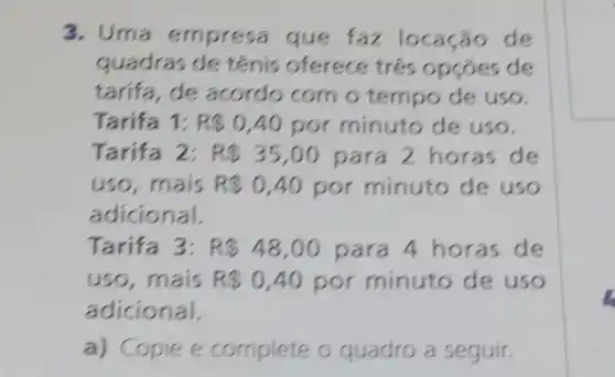 empresa que faz locação de
quadras de tenis oferece trés opçoes de
tarifa, de acordo com o tempo de uso.
Tarifa 1: R 0,40 por minuto de uso.
Tarifa 2: R 35,00 para 2 horas de
uso,mais R 0,40 por minuto de uso
adicional.
Tarifa 3: R 48,00 para 4 horas de
uso, mais R 0,40 por minuto de uso
adicional.
a) Copie e complete o quadro a seguir.