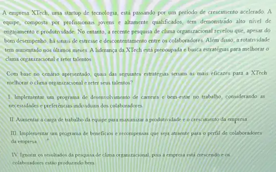 A empresa XTech, uma startup de tecnologia, está passando por um período de crescimento acelerado. A
equipe, composta por profissionas jovens e altamente qualificados tem demonstrado alto nivel de
engajamento e produtividade, No entanto, a recente pesquisa de clima organizacional revelou que, apesar do
bom desempenho, há sinais de estresse e descontentamento entre os colaboradores. Além disso, a rotatividade
tem aumentado nos últimos meses. A lideranca da XTech está preooupada e busca estratégias para melhorar
clima organizacional e reter talentos
Com base no cenário apresentado, quass das seguintes estratégias seriam as mais eficazes para a XTech
melhorar o clima org anizacional e reter seus talentos?
1 Implementar um programa de desenvolvimento de carreira c bem-estar no trabalho considerando as
necessidades e preferencias individuas dos colaboradores
II Aumentar a carga de trabalho da equipe para maximizar a produtividade c. o crescimento da empresa
III. Implementar um programa de beneficios e recompensas que seja atraente para - perfil de colaboradores
da empresa
TV. Ignorar os resultados da pesquisa de clima organizacional, pois a empress está crescendo e os
colaboradores estão produzindo bern