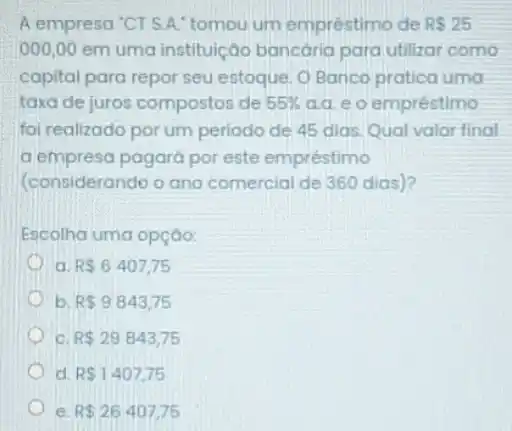 A empresa'CT S A."tomou um empréstimo de RS25
000,00 em uma instituição bancaria para utilizar como
capital para repor seu estoque. O Banco protica uma
taxa de juros compostos de 55%  a.a. e o empréstimo
foi realizado por um periodo de 45 dias Qual valor final
a empresa pagará por este empréstimo
(considerando o ano comercial de 360 dias)?
Escolha uma opção:
a R 6407,75
b R 9843,75
c R 29843,75
d R 1407,75
e R 26407,75