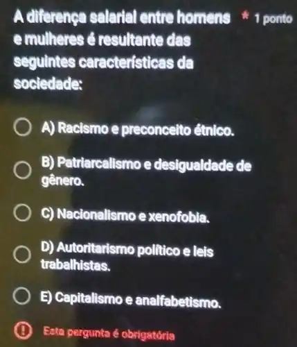 emulheres é resultante das
seguintes caracteristicas da
sociedade:
A) Racismo e preconcelto étnico.
B) Patriarcalismo e desigualdade de
gênero.
C) Nacionalismo e xenofobia.
D) Autoritarismo politico e leis
trabalhistas.
E) Capitalismo e analfabetismo.
B Eota pergunta é obrigatória
A diference salarial entre homens 1 ponto