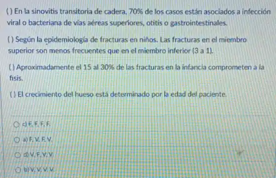 ( ) En la sinovitis transitoria de cadera, 70%  de los casos están asociados a infección
viral o bacteriana de vias aéreas superiores otitis o gastrointestinales.
( ) Según la epidemiologiz de fracturas en ninos . Las fracturas en el miembro
superior son menos frecuentes que en el miembro inferior (3a1)
( ) Aproximadamente el 15 al 30%  de las fracturas en la infancia comprometen a la
fisis.
() El crecimiento del hueso está determinado por la edad del paciente.
F.
/a) F, V. EV.
d) V.F.V.V.
b) V