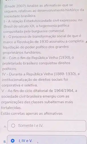 (Enade 2007) Analise as afirmativas que se
seguem, relativas ao desenvolvimento histórico da
sociedade brasileira.
1- A relação Estado/sociedade civil expressou, no
Brasil do século XX a hegemonia politica
conquistada pela burguesia comercial.
II - O processo de transformação social de que é
marco a Revolução de 1930 assinalou a completa
liquidação do poder político dos grandes
proprietários fundiários.
III - Com o fim da República Velha (1930), 0
proletariado brasileiro conquistou direitos
políticos.
IV - Durante a República Velha (1889-1930) , a
instit ucionalização de direitos sociais foi
corporativa e seletiva.
V - Ao fim do ciclo ditatorial de 1964/1984, a
sociedade civil brasileira emergiu com as
organizações das classes subalternas mais
fortalecidas.
Estão corretas apenas as afirmativas
A.
Somente I IV.
B.
I, IV e V.