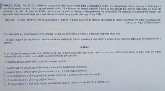 (ENADE 2022) - Em 2019, a violência armada foi três vezes maior para a população negra, em comparação com a não negra tanto para a
população geral quanto para o grupo jovem (entre 15 e 9 anos de idade). Quando a taxa de moralidade por 100 mil no grupo de
pessoas com até 14 anos de idade, destaca-se da mesma forma, a desigualdade na vitimização de crianças e adolescentes negros por
agressão com arma de fogo, com taxa 36 vezes maior do que a de não negros em 2019
INSTITUTO SOU DAPAZ Violência armada e racismo o papel da arma de fogo na desigualdade racial. Disponivel em: https //soudapaz org
Acesso em: 6 jul 2022 (adaptado)
Considerando as informações apresentadas, avalie as asserções a seguir e a relação proposta entre elas.
1. O fator racial é um importante condicionante na analise de dados relativos a homicidios e violência no Brasil na população de adolescentes e
jovens.
PORQUE
II. A população negra sofre mais violência do que a população não negra, em razão do racismo estrutural e: existente no pais, além de outras
vulnerabilidades sociais associada:a essa forma de preconceito
A respeito dessas asserções assinale a opção correta.
A asserção lé uma proposição falsa, e allé uma proposição verdadeira;
A asserção lé uma proposição verdadeira, e a llé uma proposição falsa;
As asserçoes le II são proposições verdadeiras, ,a IIé uma justificativa correta da I;
As assercoes I e II são proposições falsas;
As asserçoes le II são proposççes verdadeiras, mas a II nǎo é uma justificativa correta da 1: