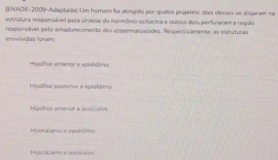 (ENADE-2009-Adaptada)Um homem foi atingido por quatro projéteis, dois desses se alojaram na
estrutura responsável pela sintese do hormônio ocitocina e outros dois perfuraram a região
responsável pelo amadurecimento dos espermatozoides Respectivamente, as estruturas
envolvidas foram:
Hipófise anterior e epididimo.
Hipófise posterior e epididimo
Hipófise anterior e testiculos
Hipotálamo e epididimo
Hipotálamo e testiculos.